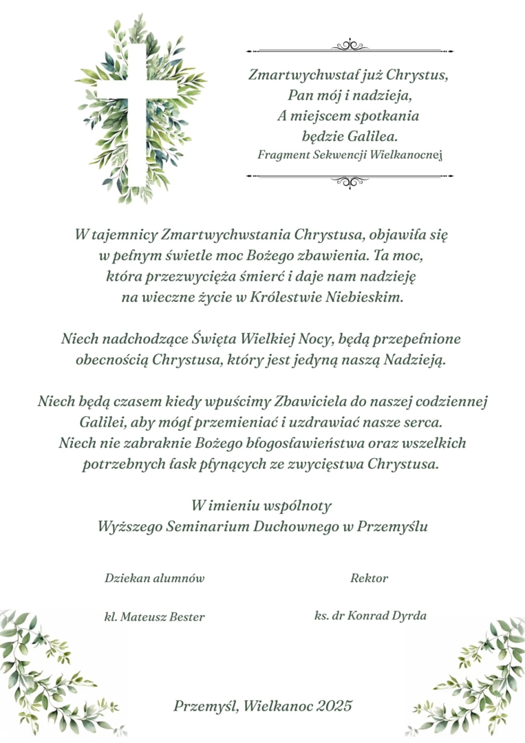 Zmartwychwstał już Chrystus, Pan mój i nadzieja, A miejscem spotkania będzie Galilea.Fragment Sekwencji WielkanocпејW tajemnicy Zmartwychwstania Chrystusa, objawiła się w pełnym świetle moc Bożego zbawienia. Ta тос, która przezwycięża śmierć i daje nam nadzieję na wieczne życie w Królestwie Niebieskim.Niech nadchodzące Święta Wielkiej Nocy, będą przepełnione obecnością Chrystusa, który jest jedyną naszą Nadzieją.Niech będą czasem kiedy wpuścimy Zbawiciela do naszej codziennej Galilei, aby mógł przemieniać i uzdrawiać nasze serca. Niech nie zabraknie Bożego błogosławieństwa oraz wszelkich potrzebnych fask płynących ze zwycięstwa Chrystusa.W imieniu wspólnotyWyższego Seminarium Duchownego w PrzemyśluDziekan alumnówRektorkl. Mateusz Besterks. dr Konrad DyrdaPrzemyśl, Wielkanoc 2025
