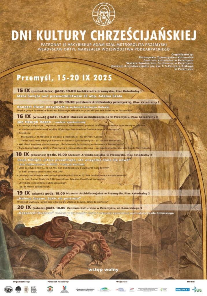Plakat: DNI KULTURY CHRZEŚCIJAŃSKIEJPATRONAT JE ARCYBISKUP ADAM SZAL METROPOLITA PRZEMYSKI WŁADYSŁAW ORTYL MARSZAŁEK WOJEWODZTWA PODKARPACKIEGOOrganizatorzy: Przemyskie Towarzystwo Kulturaine Centrum Kulturalne w Przemyslu Wyższe Seminarium Duchowne w Przemyslu Muzeum Archidiecezjalne im. sw. 3. 5.Pelczara BiskupaPrzemysłuPrzemyśl, 15-20 IX 202515 IX (poniedziałek) godz. 18.00 Archikatedra przemyska, Plac Katedrainy 1Msza Święta pod przewodnictwem JE abp. Adama Szalagodz. 19.30 podziemia Archikatedry przemyskiej, Plac Katedralny 1Koncert Pieśni pasyjnych wyborze Bartosza Gatazki Męska grupa spівнесла Власти tengo lanka prty parafile и Загальна16 IX (wtorek) godz. 16.00 Muzeum Archidiecezjalne w Przemyślu, Plac Katedralny 2Jan Henryk Rosen malarz symbolicznyPromocja się Wybrani, wezwent, sledemnartowiecznej kaplicy wytszego Seminarium DuchownageZwiedzanie kaplicy WSD Przemyslu s malowidlami Rusens18 IX (czwartek) godz. 16.00 Muzeum Archidiecezjalne w Przemyslu, Plac Katedralny 2Sesja biblijna Stare przeminelo, oto wszystko stało się noweMacimy ten skarb saczyniach gleianych 47 Subileus19 IX (piątek) godz. 18.00 Muzeum Archidiecezjalne w Przemyslu, Plac Katedralny 2Helena Jacyna. Szkic do portretu Wemisal wastawy i promncja sibuni pt. Helena Jane de pertretu20 IX (sobota) godz. 18.00 Centrum Kulturalne w Przemyšiu, ul. Konarskiego 9Rozpaichi Dupκή το i kame saloni nod Datuta Pawła Golinskiegowstęp wolny