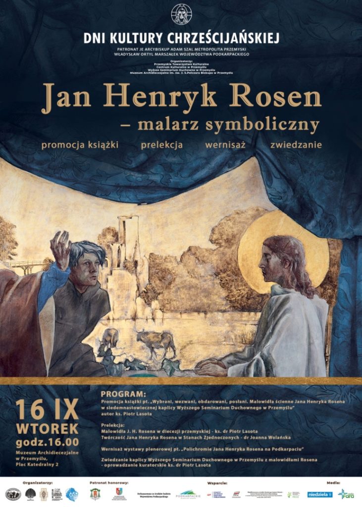 Plakat: DNI KULTURY CHRZEŚCIJAŃSKIEJPATRONAT JE ARCYBISKUP ADAM SZAL METROPOLITA PRZEMYSKI WŁADYSŁAW DRTYL MARSZAŁEK WOJEWÓDZTWA PODKARPACKIEGOJan Henryk Rosen-malarz symbolicznypromocja książkiprelekcjawernisażzwiedzanie16 IX WTOREKgodz.16.00Muzeum Archidiecezjalne Przemyslu.Plac Katedralny 2PROGRAM:Promocja kstątki pt. Wybrant, wezwani, obdarowani, postani. Malowidia ścienne Jana Henryka Rasana w siedemnastowiecznej kaplicy Wyższego Seminarium Duchownego w Przamyšlu" autor ks. Piotr LasotaProlekcjaMalowidła J. H. Rosena w diecezji przemyskiej-ks. dr Piotr Lasota Twórczość Jana Henryka Rosena w Stanach Zjednoczonych dr Joanna WolańskaWarnisaz wystawy plenerowej pt. Palichramie Jana Henryka Rosena na Podkarpaciu"Zwiedzanie kaplicy Wyższego Seminarium Duchewnego w Przemysłu z malowidłami Rosena-oprowadzanie kuratorskie ks. dr Plotr Lasota